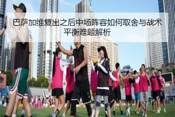 巴萨加维复出之后中场阵容如何取舍与战术平衡难题解析