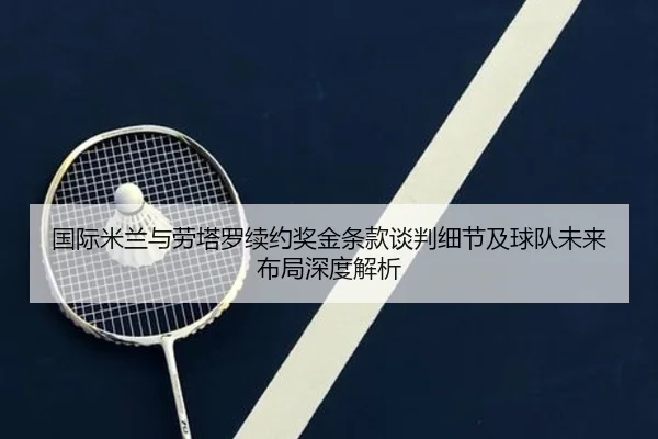 国际米兰与劳塔罗续约奖金条款谈判细节及球队未来布局深度解析
