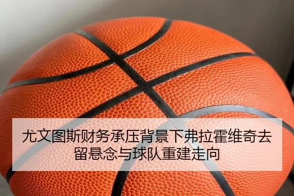 尤文图斯财务承压背景下弗拉霍维奇去留悬念与球队重建走向