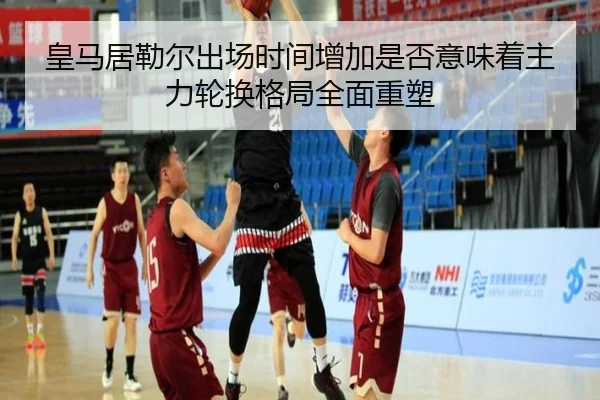 皇马居勒尔出场时间增加是否意味着主力轮换格局全面重塑