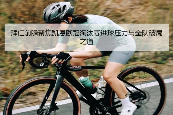 拜仁前瞻聚焦凯恩欧冠淘汰赛进球压力与全队破局之道
