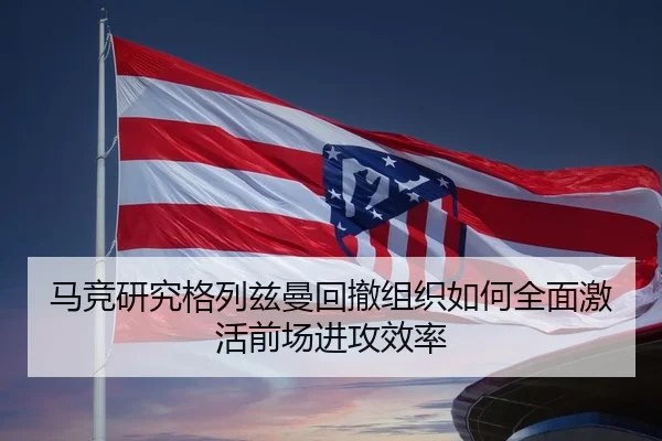 马竞研究格列兹曼回撤组织如何全面激活前场进攻效率