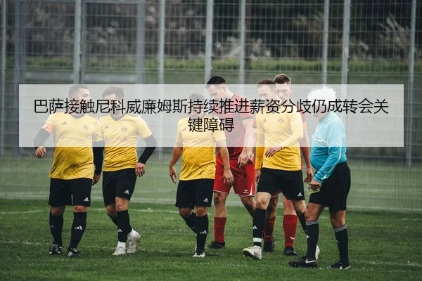 巴萨接触尼科威廉姆斯持续推进薪资分歧仍成转会关键障碍