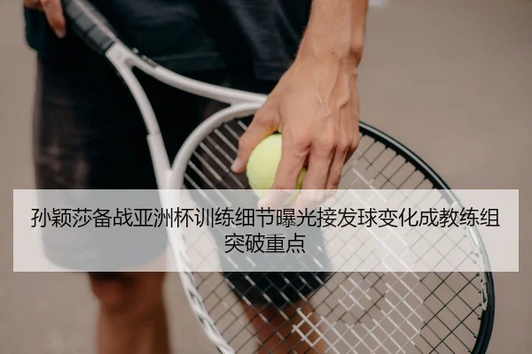 孙颖莎备战亚洲杯训练细节曝光接发球变化成教练组突破重点